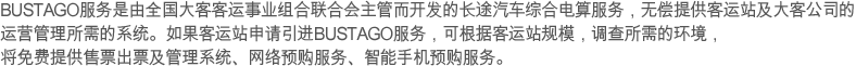 BUSTAGO服务是由全国大客客运事业组合联合会主管而开发的长途汽车综合电算服务，无偿提供客运站及大客公司的运营管理所需的系统。如果客运站申请引进BUSTAGO服务，可根据客运站规模，调查所需的环境，将免费提供售票出票及管理系统、网络预购服务、智能手机预购服务。
