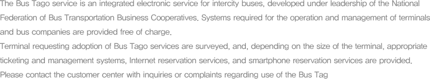 The Bus Tago service is an integrated electronic service for intercity buses, developed under leadership of the National Federation of Bus Transportation Business Cooperatives. Systems required for the operation and management of terminals and bus companies are provided free of charge. Terminal requesting adoption of Bus Tago services are surveyed, and, depending on the size of the terminal, appropriate ticketing and management systems, Internet reservation services, and smartphone reservation services are provided.Please contact the customer center with inquiries or complaints regarding use of the Bus Tag