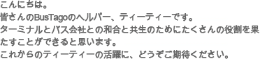 こんにちは。皆さんのBusTagoのヘルパー、ティーティーです。ターミナルとバス会社との和合と共生のためにたくさんの役割を果たすことができると思います。これからのティーティーの活躍に、どうぞご期待ください。