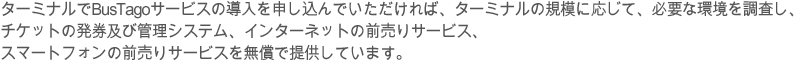 BusTagoサービスは、全国バス運送事業組合連合会の主管で開発された市外バスの統合電算サービスとして、ターミナル及びバス会社の運営管理に必要なシステムを無償で提供しています。ターミナルでBusTagoサービスの導入を申し込んでいただければ、ターミナルの規模に応じて、必要な環境を調査し、チケットの発券及び管理システム、インターネットの前売りサービス、スマートフォンの前売りサービスを無償で提供しています。