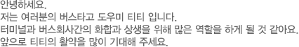 안녕하세요. 저는 여러분의 버스타고 도우미 티티입니다. 터미널과 버스회사간의 화합과 상생을 위해 많은 역할을 하게 될 것 같습니다. 앞으로 티티의 활약을 많이 기대해 주세요.