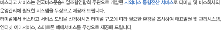 버스타고 서비스는 전국버스운송사업조합연합회 주관으로 개발된 시외버스 통합전산 서비스로 터미널 및 버스회사의 운영관리에 필요한 시스템을 무상으로 제공해 드립니다.터미널에서 버스타고 서비스 도입을 신청하시면 터미널 규모에 따라 필요한 환경을 조사하여 매표발권 및 관리시스템, 인터넷 예매서비스, 스마트폰 예매 서비스를 무상으로 제공해드립니다.